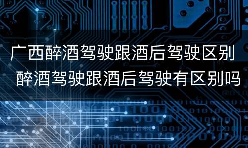 广西醉酒驾驶跟酒后驾驶区别 醉酒驾驶跟酒后驾驶有区别吗