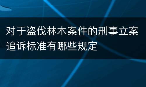 对于盗伐林木案件的刑事立案追诉标准有哪些规定