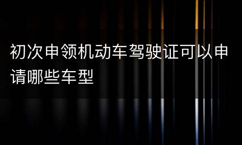 初次申领机动车驾驶证可以申请哪些车型