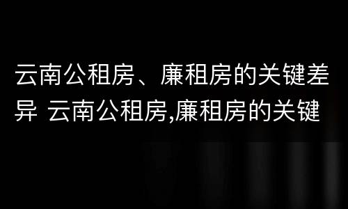 云南公租房、廉租房的关键差异 云南公租房,廉租房的关键差异是什么
