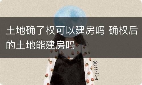 土地确了权可以建房吗 确权后的土地能建房吗