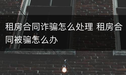 租房合同诈骗怎么处理 租房合同被骗怎么办
