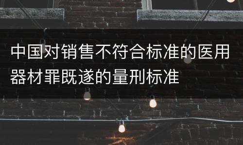 中国对销售不符合标准的医用器材罪既遂的量刑标准