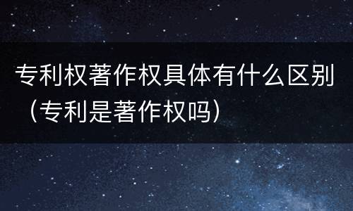 专利权著作权具体有什么区别（专利是著作权吗）