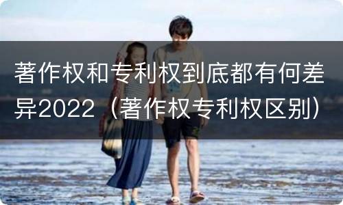 著作权和专利权到底都有何差异2022（著作权专利权区别）