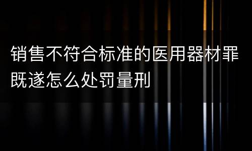 销售不符合标准的医用器材罪既遂怎么处罚量刑
