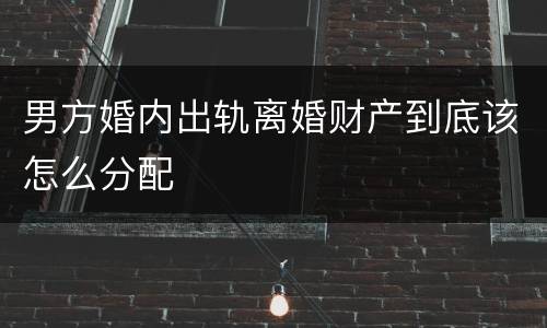 男方婚内出轨离婚财产到底该怎么分配