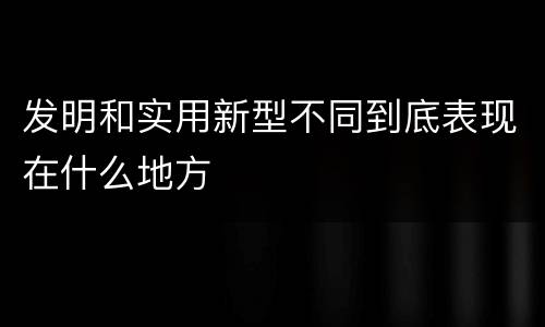 发明和实用新型不同到底表现在什么地方