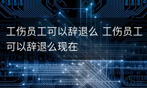 工伤员工可以辞退么 工伤员工可以辞退么现在