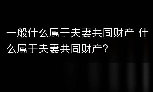 一般什么属于夫妻共同财产 什么属于夫妻共同财产?