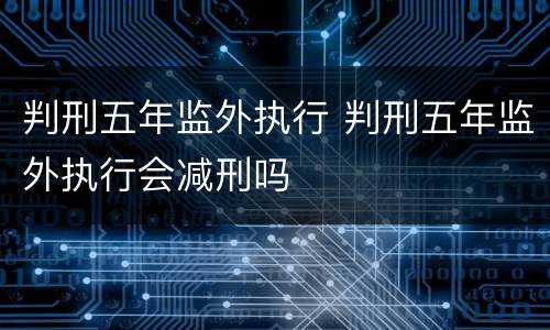 判刑五年监外执行 判刑五年监外执行会减刑吗