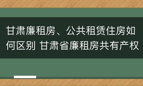 甘肃廉租房、公共租赁住房如何区别 甘肃省廉租房共有产权管理办法