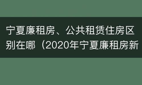 宁夏廉租房、公共租赁住房区别在哪（2020年宁夏廉租房新政策）