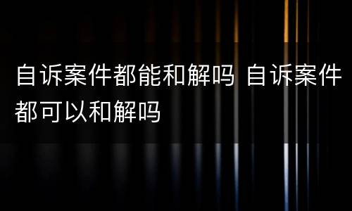 自诉案件都能和解吗 自诉案件都可以和解吗