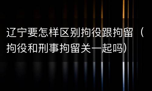 辽宁要怎样区别拘役跟拘留（拘役和刑事拘留关一起吗）