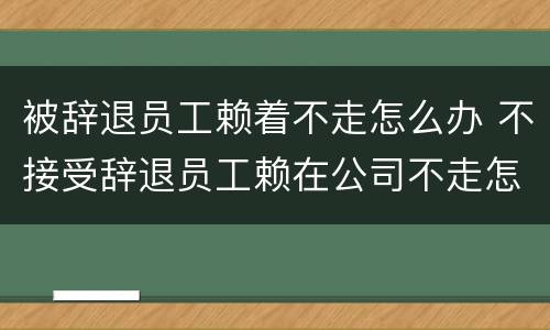 被辞退员工赖着不走怎么办 不接受辞退员工赖在公司不走怎么办