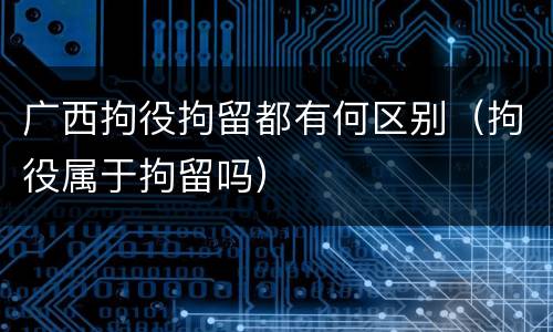 广西拘役拘留都有何区别（拘役属于拘留吗）