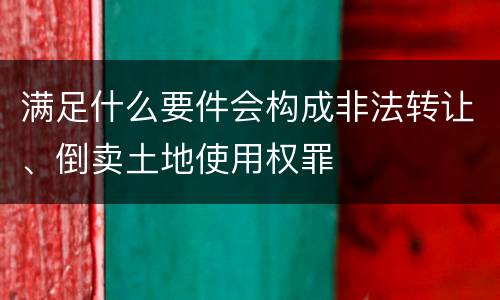 满足什么要件会构成非法转让、倒卖土地使用权罪