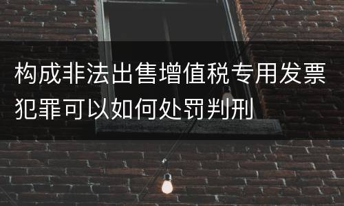 构成非法出售增值税专用发票犯罪可以如何处罚判刑