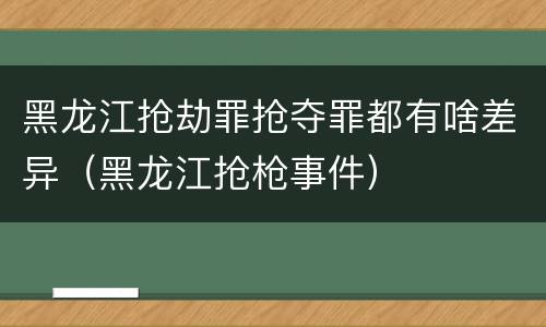 黑龙江抢劫罪抢夺罪都有啥差异（黑龙江抢枪事件）