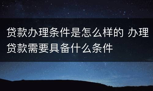 贷款办理条件是怎么样的 办理贷款需要具备什么条件