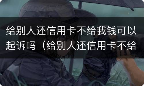 给别人还信用卡不给我钱可以起诉吗（给别人还信用卡不给我钱可以起诉吗）