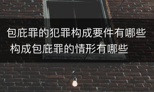 包庇罪的犯罪构成要件有哪些 构成包庇罪的情形有哪些