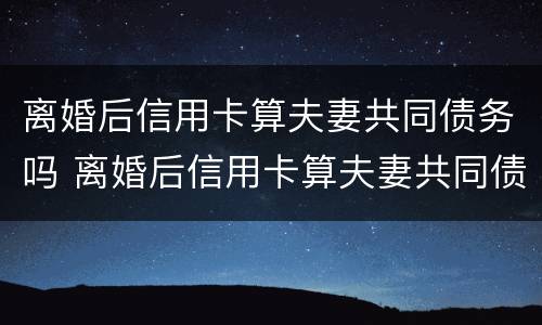 离婚后信用卡算夫妻共同债务吗 离婚后信用卡算夫妻共同债务吗怎么办