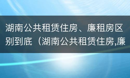 湖南公共租赁住房、廉租房区别到底（湖南公共租赁住房,廉租房区别到底是什么）