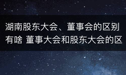 湖南股东大会、董事会的区别有啥 董事大会和股东大会的区别