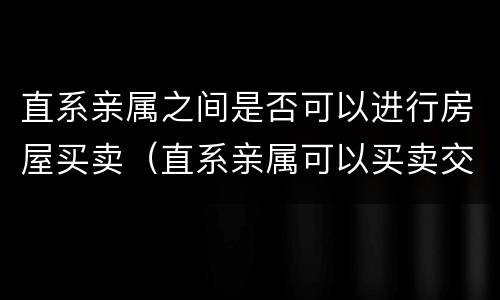 直系亲属之间是否可以进行房屋买卖（直系亲属可以买卖交易房产嘛）