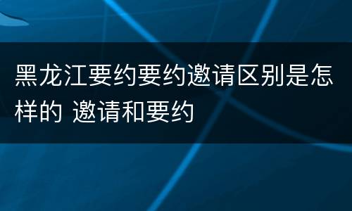 黑龙江要约要约邀请区别是怎样的 邀请和要约
