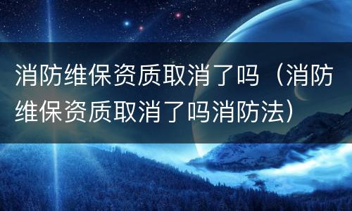 消防维保资质取消了吗（消防维保资质取消了吗消防法）