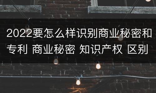 2022要怎么样识别商业秘密和专利 商业秘密 知识产权 区别