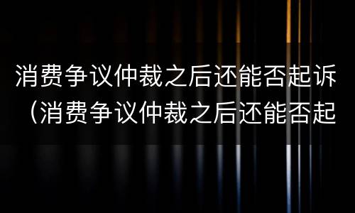 消费争议仲裁之后还能否起诉（消费争议仲裁之后还能否起诉法院）