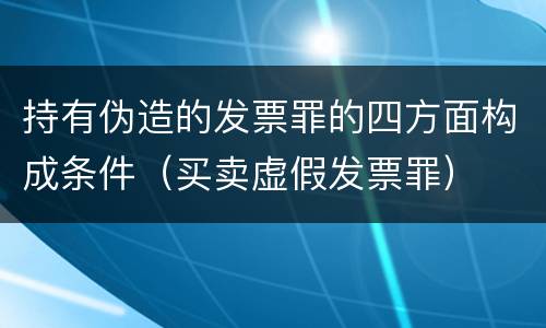 持有伪造的发票罪的四方面构成条件（买卖虚假发票罪）
