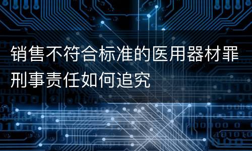 销售不符合标准的医用器材罪刑事责任如何追究