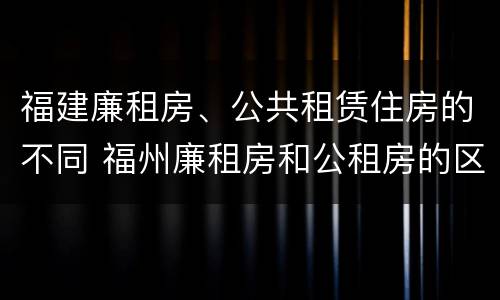 福建廉租房、公共租赁住房的不同 福州廉租房和公租房的区别