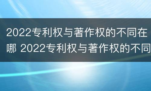 2022专利权与著作权的不同在哪 2022专利权与著作权的不同在哪查