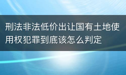 刑法非法低价出让国有土地使用权犯罪到底该怎么判定
