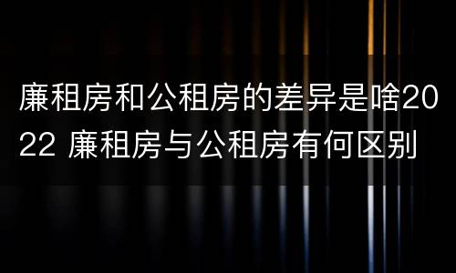 廉租房和公租房的差异是啥2022 廉租房与公租房有何区别