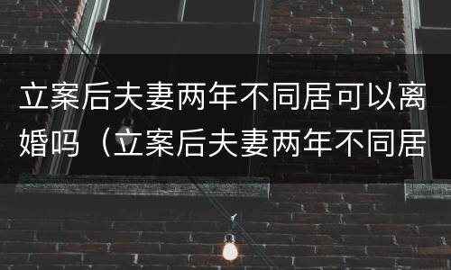 立案后夫妻两年不同居可以离婚吗（立案后夫妻两年不同居可以离婚吗知乎）