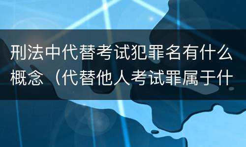刑法中代替考试犯罪名有什么概念（代替他人考试罪属于什么类犯罪）