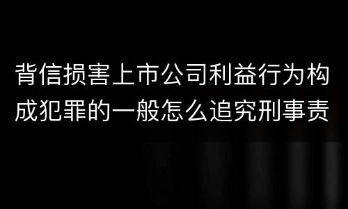 背信损害上市公司利益行为构成犯罪的一般怎么追究刑事责任