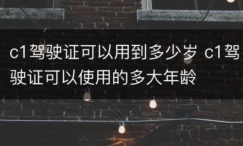 c1驾驶证可以用到多少岁 c1驾驶证可以使用的多大年龄