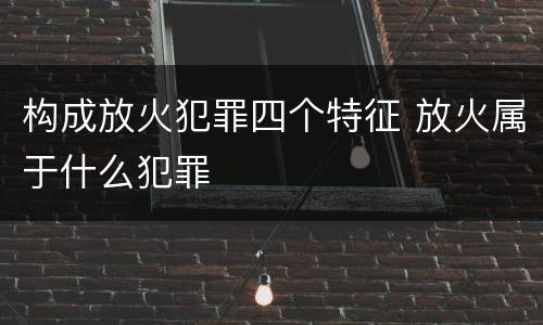 构成放火犯罪四个特征 放火属于什么犯罪