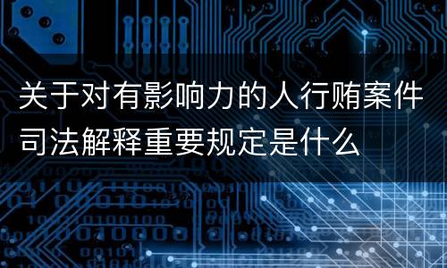 关于对有影响力的人行贿案件司法解释重要规定是什么