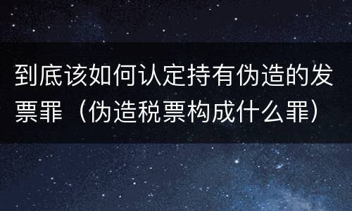 到底该如何认定持有伪造的发票罪（伪造税票构成什么罪）