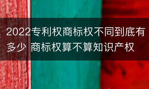 2022专利权商标权不同到底有多少 商标权算不算知识产权