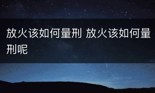 放火该如何量刑 放火该如何量刑呢